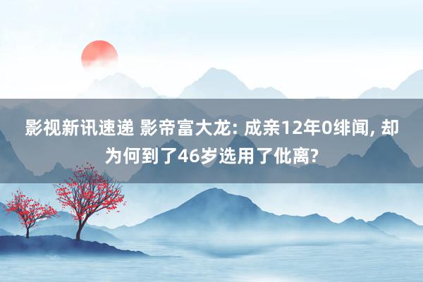 影视新讯速递 影帝富大龙: 成亲12年0绯闻, 却为何到了46岁选用了仳离?