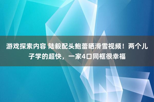 游戏探索内容 陆毅配头鲍蕾晒滑雪视频！两个儿子学的超快，一家4口同框很幸福