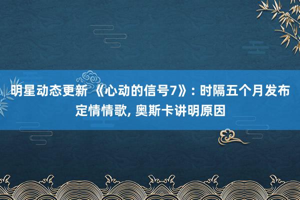 明星动态更新 《心动的信号7》: 时隔五个月发布定情情歌, 奥斯卡讲明原因