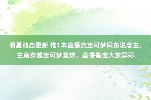 明星动态更新 推1本直播流宝可梦同东说念主，主角穿越宝可梦寰球，直播鉴宝大放异彩