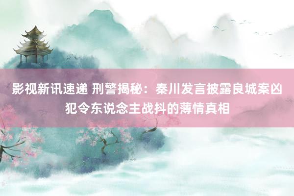 影视新讯速递 刑警揭秘：秦川发言披露良城案凶犯令东说念主战抖的薄情真相