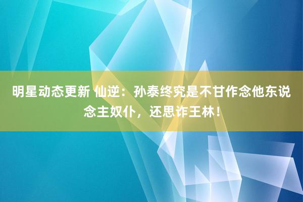 明星动态更新 仙逆：孙泰终究是不甘作念他东说念主奴仆，还思诈王林！