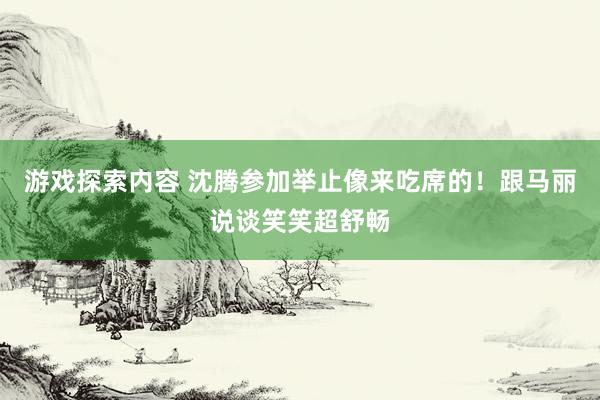 游戏探索内容 沈腾参加举止像来吃席的！跟马丽说谈笑笑超舒畅