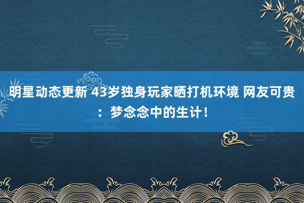 明星动态更新 43岁独身玩家晒打机环境 网友可贵：梦念念中的生计！