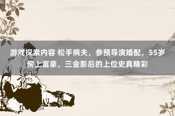 游戏探索内容 松手病夫，参预导演婚配，55岁傍上富豪，三金影后的上位史真精彩