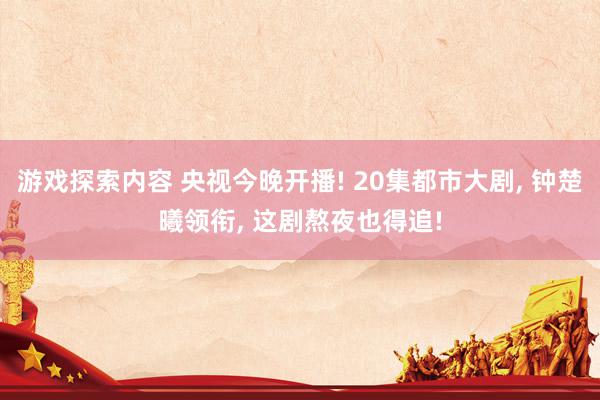 游戏探索内容 央视今晚开播! 20集都市大剧, 钟楚曦领衔, 这剧熬夜也得追!