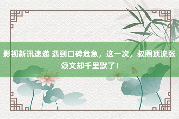 影视新讯速递 遇到口碑危急，这一次，叔圈顶流张颂文却千里默了！