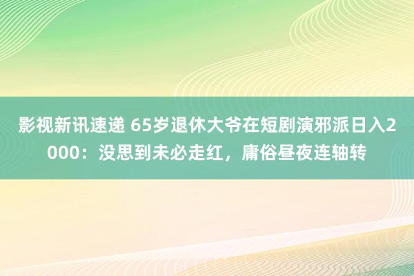 影视新讯速递 65岁退休大爷在短剧演邪派日入2000：没思到未必走红，庸俗昼夜连轴转