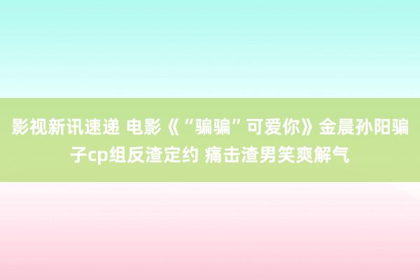 影视新讯速递 电影《“骗骗”可爱你》金晨孙阳骗子cp组反渣定约 痛击渣男笑爽解气