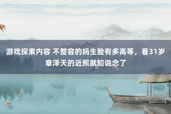 游戏探索内容 不整容的妈生脸有多高等，看31岁章泽天的近照就知说念了