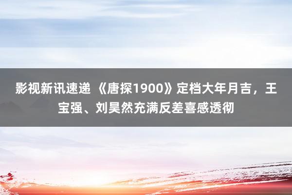 影视新讯速递 《唐探1900》定档大年月吉，王宝强、刘昊然充满反差喜感透彻