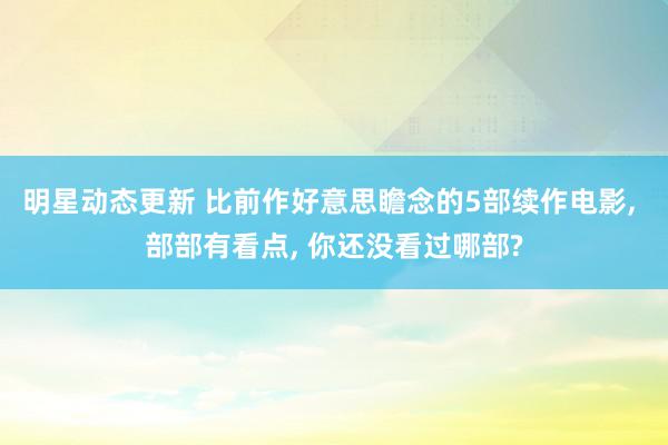 明星动态更新 比前作好意思瞻念的5部续作电影, 部部有看点, 你还没看过哪部?