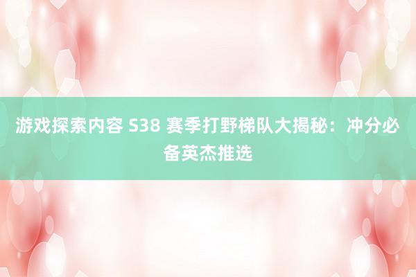 游戏探索内容 S38 赛季打野梯队大揭秘：冲分必备英杰推选