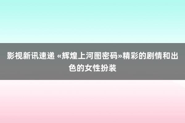 影视新讯速递 «辉煌上河图密码»精彩的剧情和出色的女性扮装