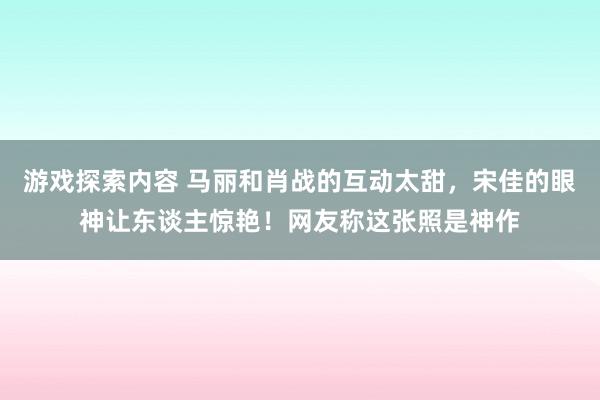 游戏探索内容 马丽和肖战的互动太甜，宋佳的眼神让东谈主惊艳！网友称这张照是神作