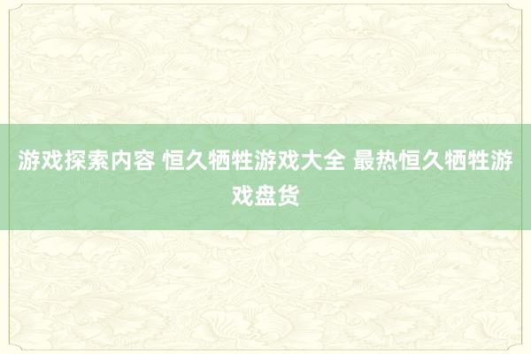 游戏探索内容 恒久牺牲游戏大全 最热恒久牺牲游戏盘货