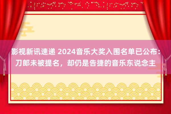 影视新讯速递 2024音乐大奖入围名单已公布：刀郎未被提名，却仍是告捷的音乐东说念主