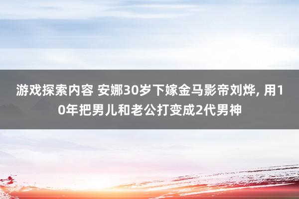 游戏探索内容 安娜30岁下嫁金马影帝刘烨, 用10年把男儿和老公打变成2代男神