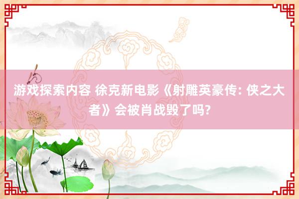 游戏探索内容 徐克新电影《射雕英豪传: 侠之大者》会被肖战毁了吗?