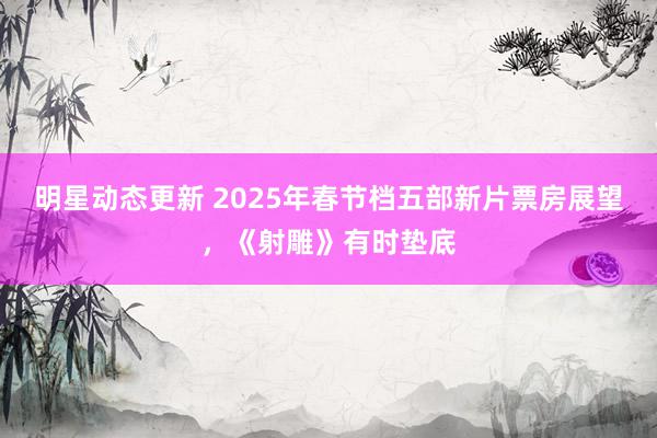 明星动态更新 2025年春节档五部新片票房展望，《射雕》有时垫底