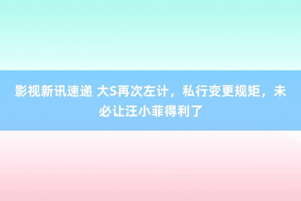 影视新讯速递 大S再次左计，私行变更规矩，未必让汪小菲得利了