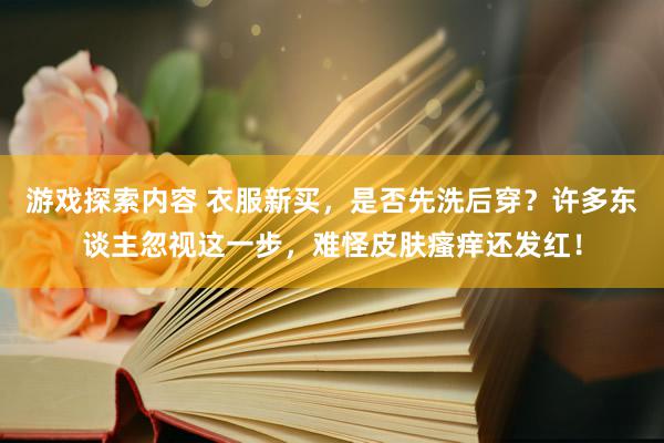 游戏探索内容 衣服新买，是否先洗后穿？许多东谈主忽视这一步，难怪皮肤瘙痒还发红！