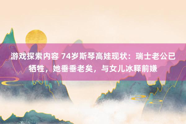 游戏探索内容 74岁斯琴高娃现状：瑞士老公已牺牲，她垂垂老矣，与女儿冰释前嫌