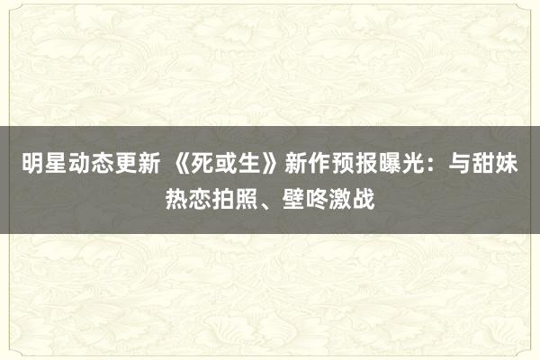 明星动态更新 《死或生》新作预报曝光：与甜妹热恋拍照、壁咚激战