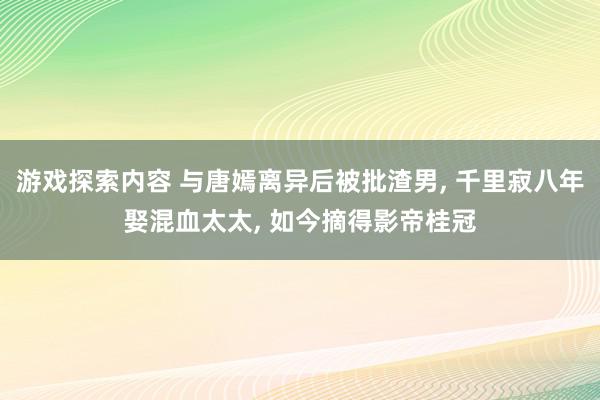 游戏探索内容 与唐嫣离异后被批渣男, 千里寂八年娶混血太太, 如今摘得影帝桂冠