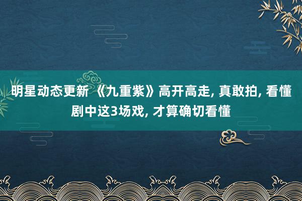 明星动态更新 《九重紫》高开高走, 真敢拍, 看懂剧中这3场戏, 才算确切看懂