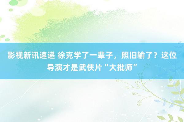 影视新讯速递 徐克学了一辈子，照旧输了？这位导演才是武侠片“大批师”