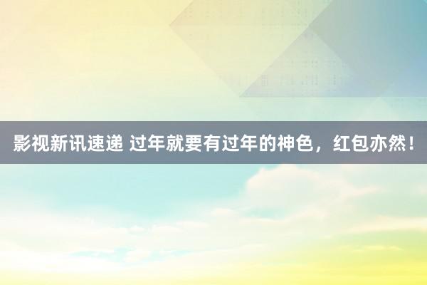 影视新讯速递 过年就要有过年的神色，红包亦然！