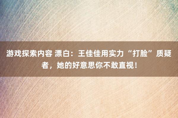 游戏探索内容 漂白：王佳佳用实力 “打脸” 质疑者，她的好意思你不敢直视！