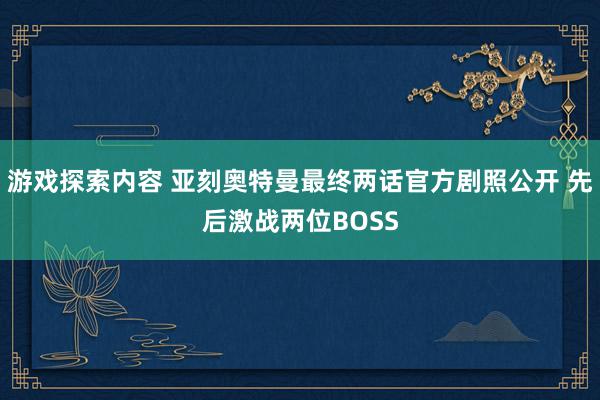 游戏探索内容 亚刻奥特曼最终两话官方剧照公开 先后激战两位BOSS