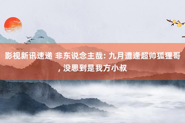 影视新讯速递 非东说念主哉: 九月遭逢超帅狐狸哥, 没思到是我方小叔