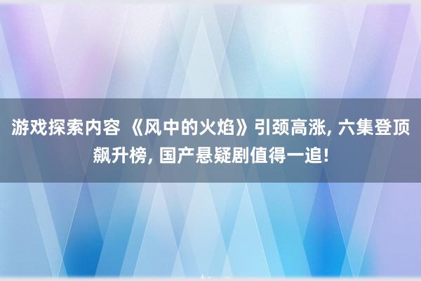 游戏探索内容 《风中的火焰》引颈高涨, 六集登顶飙升榜, 国产悬疑剧值得一追!