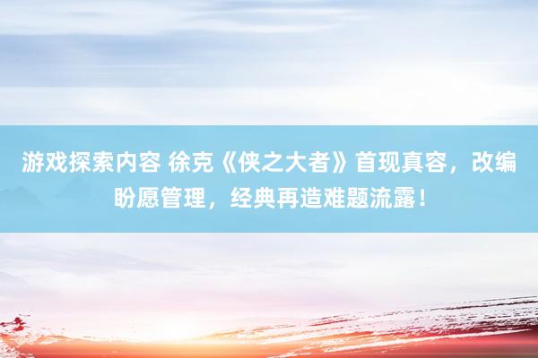 游戏探索内容 徐克《侠之大者》首现真容，改编盼愿管理，经典再造难题流露！