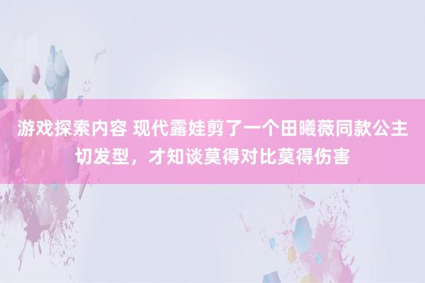 游戏探索内容 现代露娃剪了一个田曦薇同款公主切发型，才知谈莫得对比莫得伤害