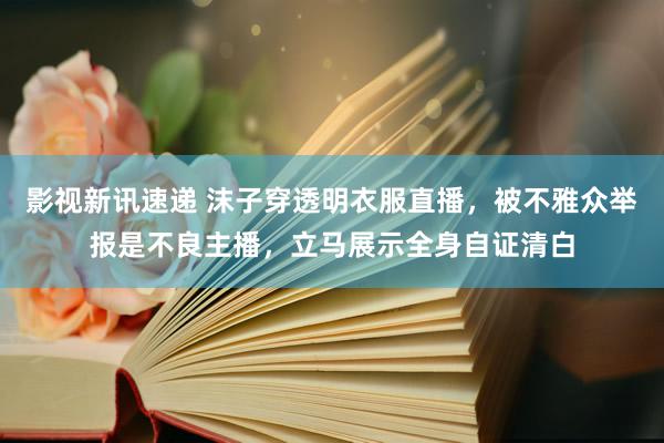 影视新讯速递 沫子穿透明衣服直播，被不雅众举报是不良主播，立马展示全身自证清白