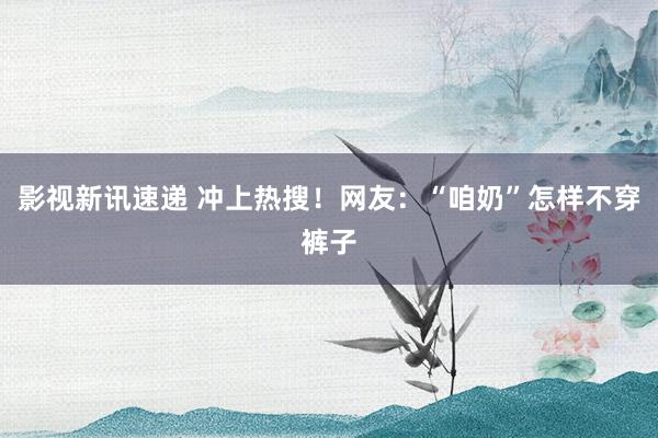 影视新讯速递 冲上热搜！网友：“咱奶”怎样不穿裤子