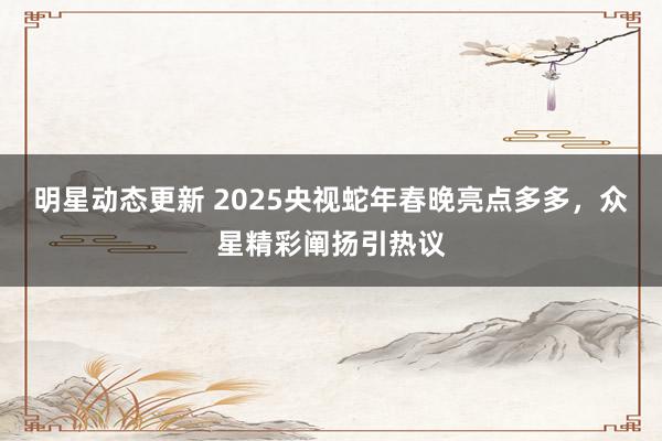 明星动态更新 2025央视蛇年春晚亮点多多，众星精彩阐扬引热议