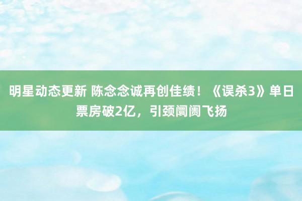 明星动态更新 陈念念诚再创佳绩！《误杀3》单日票房破2亿，引颈阛阓飞扬