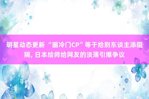 明星动态更新 “画冷门CP”等于给别东谈主添阻隔, 日本绘师给网友的淡薄引爆争议