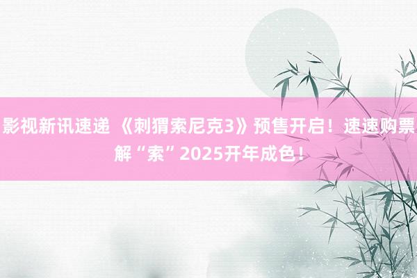 影视新讯速递 《刺猬索尼克3》预售开启！速速购票解“索”2025开年成色！