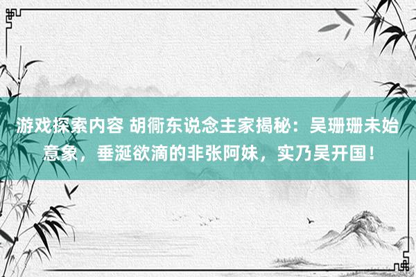 游戏探索内容 胡衕东说念主家揭秘：吴珊珊未始意象，垂涎欲滴的非张阿妹，实乃吴开国！