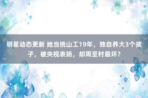 明星动态更新 她当挑山工19年，独自养大3个孩子，被央视表扬，却周至村最坏？