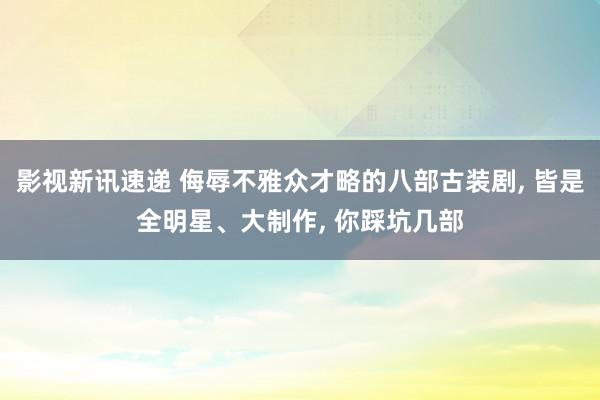 影视新讯速递 侮辱不雅众才略的八部古装剧, 皆是全明星、大制作, 你踩坑几部