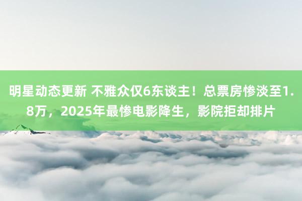 明星动态更新 不雅众仅6东谈主！总票房惨淡至1.8万，2025年最惨电影降生，影院拒却排片