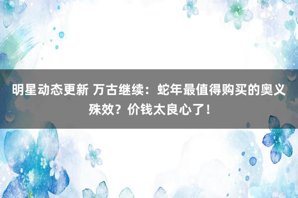 明星动态更新 万古继续：蛇年最值得购买的奥义殊效？价钱太良心了！