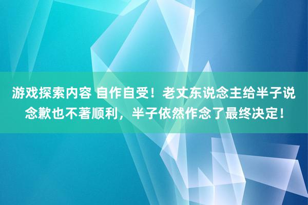 游戏探索内容 自作自受！老丈东说念主给半子说念歉也不著顺利，半子依然作念了最终决定！